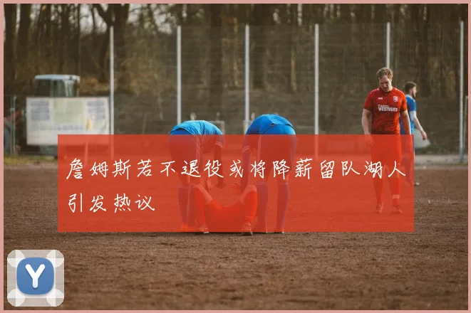 詹姆斯若不退役或将降薪留队湖人引发热议