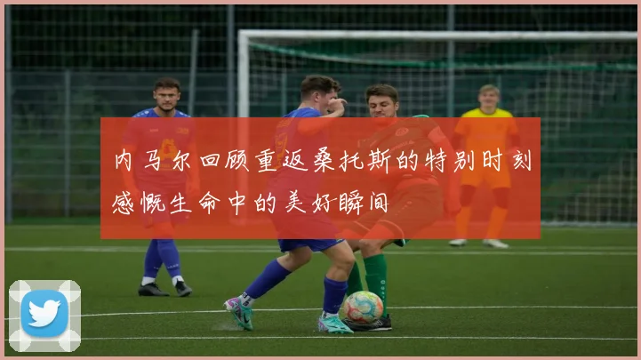 内马尔回顾重返桑托斯的特别时刻感慨生命中的美好瞬间