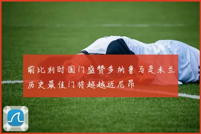 前比利时国门盛赞多纳鲁马是米兰历史最佳门将超越迈尼昂