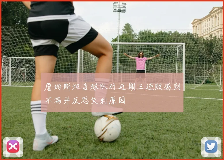 詹姆斯坦言球队对近期三连败感到不满并反思失利原因