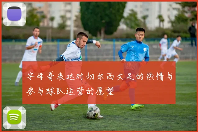 字母哥表达对切尔西女足的热情与参与球队运营的愿望
