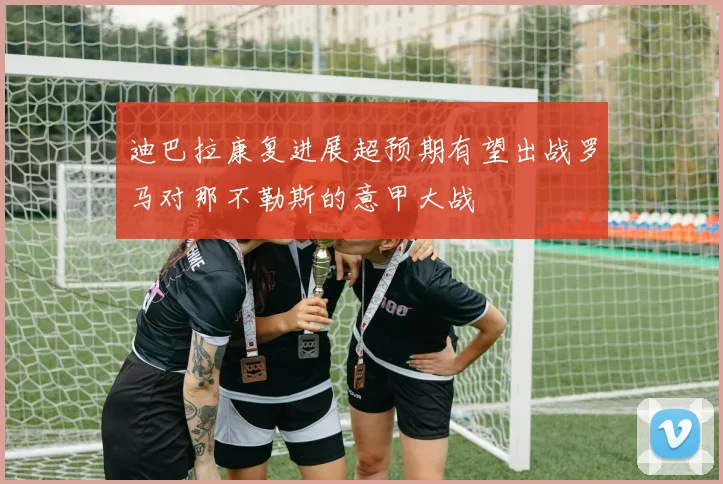 迪巴拉康复进展超预期有望出战罗马对那不勒斯的意甲大战