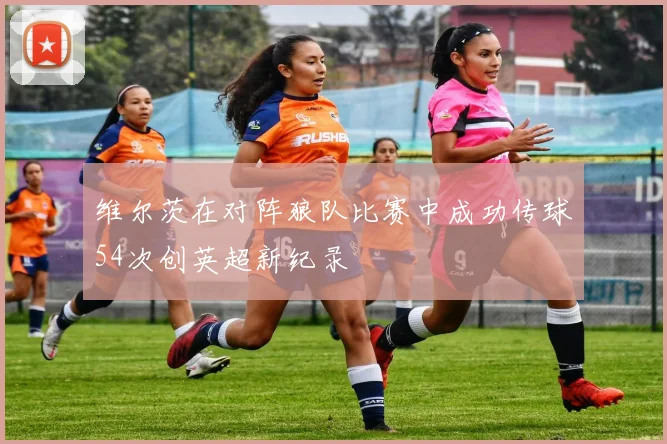 维尔茨在对阵狼队比赛中成功传球54次创英超新纪录