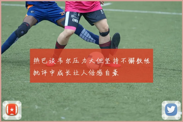热巴谈韦尔压力大但坚持不懈教练批评中成长让人倍感自豪