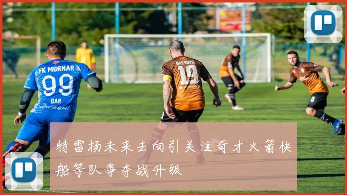 特雷杨未来去向引关注奇才火箭快船等队争夺战升级