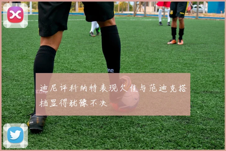 迪尼评科纳特表现欠佳与范迪克搭档显得犹豫不决