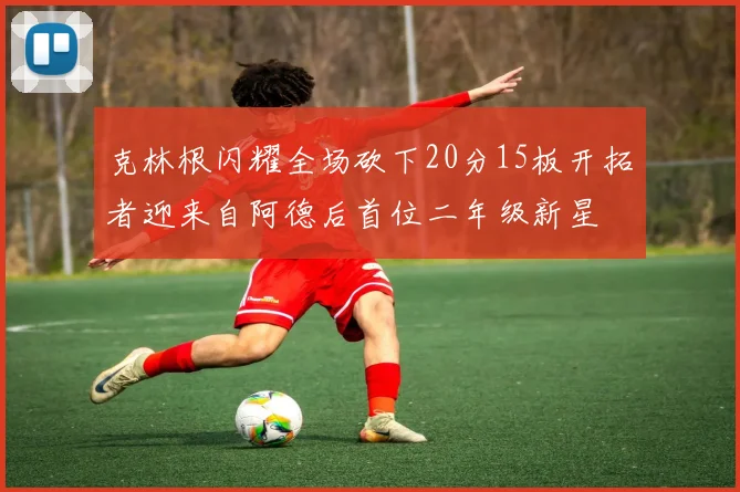 克林根闪耀全场砍下20分15板开拓者迎来自阿德后首位二年级新星
