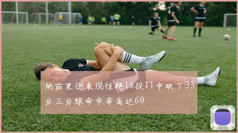 纳兹里德表现惊艳18投11中砍下33分三分球命中率高达60