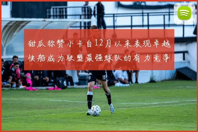 甜瓜称赞小卡自12月以来表现卓越快船成为联盟最强球队的有力竞争者