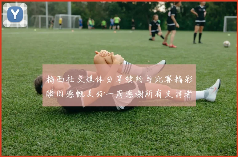 梅西社交媒体分享续约与比赛精彩瞬间感慨美好一周感谢所有支持者