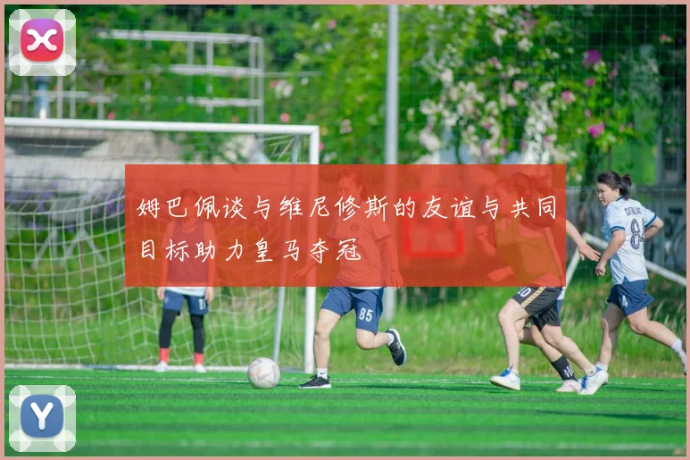 姆巴佩谈与维尼修斯的友谊与共同目标助力皇马夺冠