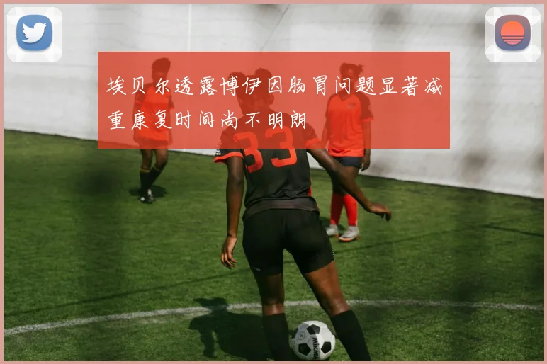 埃贝尔透露博伊因肠胃问题显著减重康复时间尚不明朗