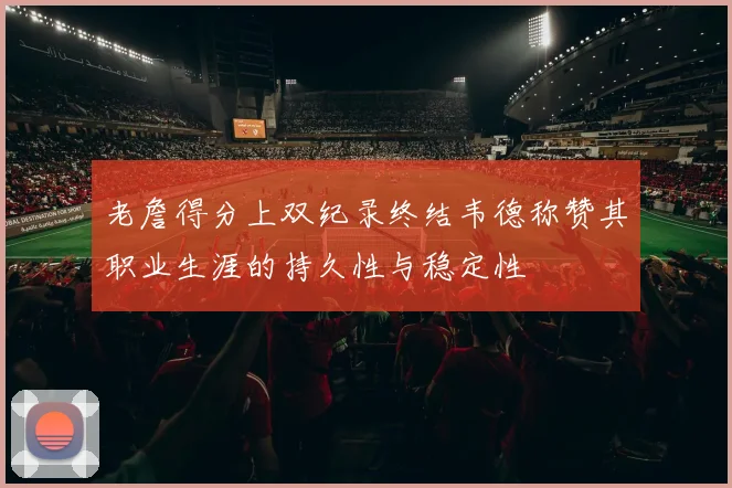 老詹得分上双纪录终结韦德称赞其职业生涯的持久性与稳定性