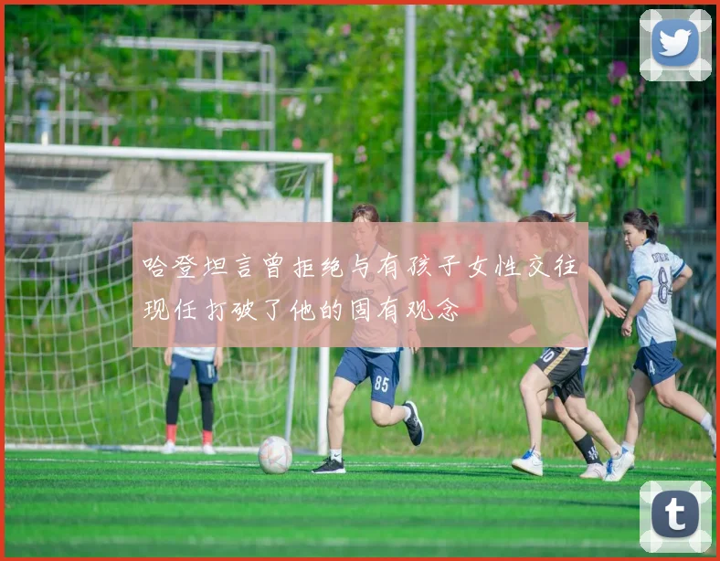 哈登坦言曾拒绝与有孩子女性交往现任打破了他的固有观念