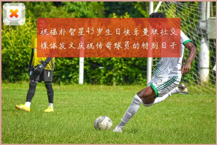 祝福朴智星45岁生日快乐曼联社交媒体发文庆祝传奇球员的特别日子