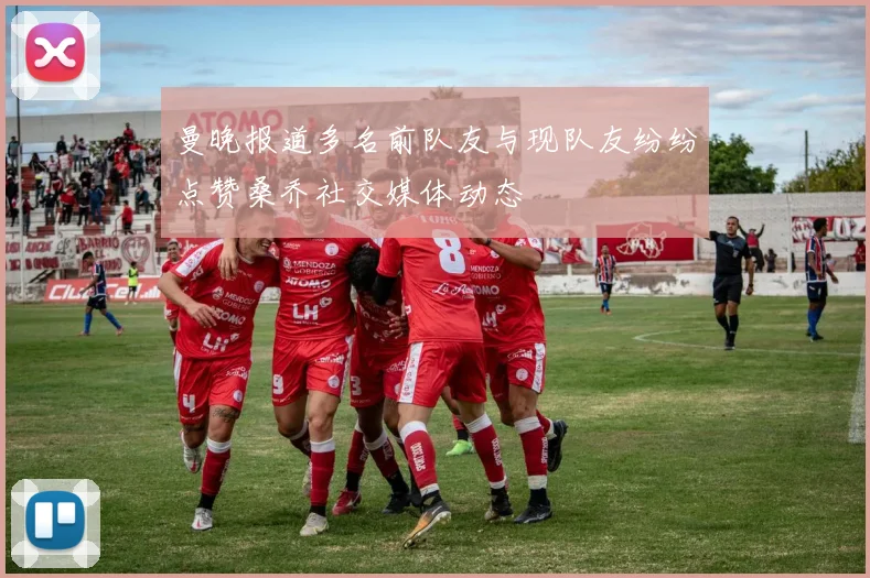 曼晚报道多名前队友与现队友纷纷点赞桑乔社交媒体动态