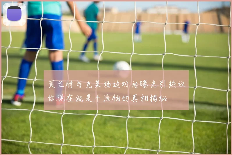 莫兰特与克莱场边对话曝光引热议你现在就是个废物的真相揭秘