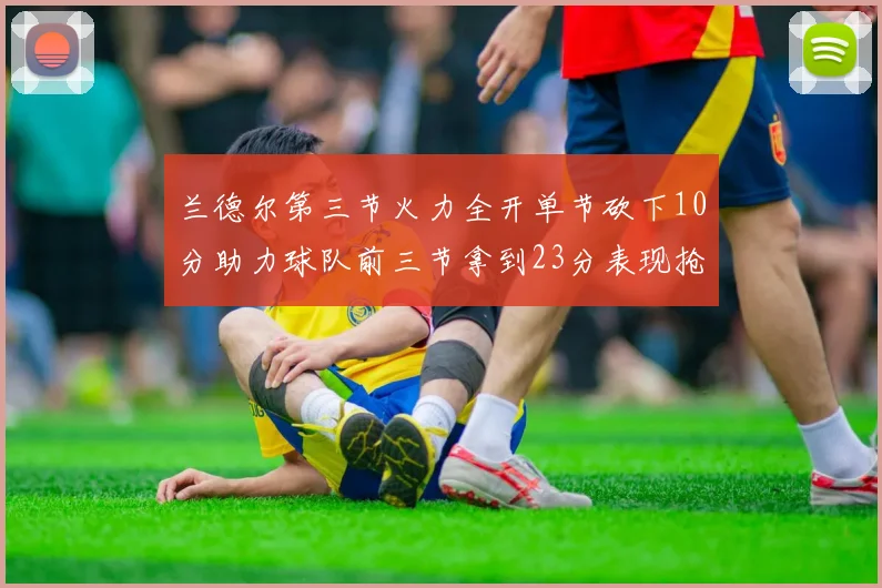 兰德尔第三节火力全开单节砍下10分助力球队前三节拿到23分表现抢眼