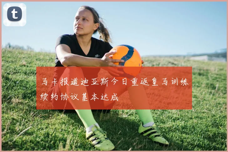 马卡报道迪亚斯今日重返皇马训练续约协议基本达成