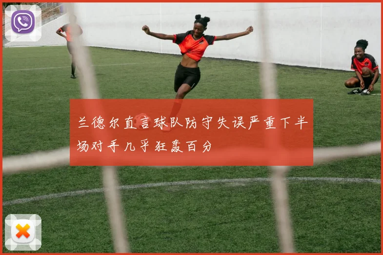 兰德尔直言球队防守失误严重下半场对手几乎狂轰百分